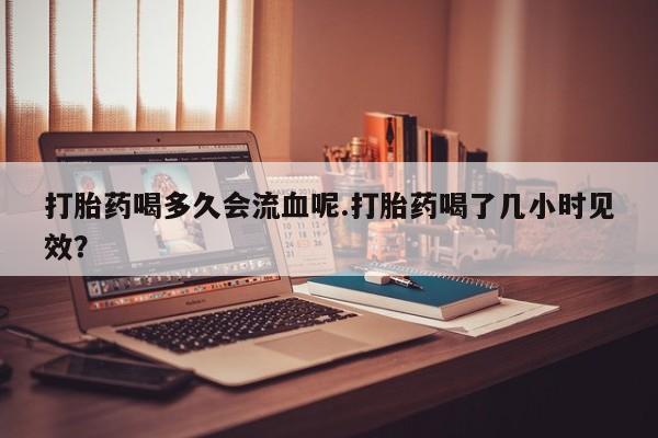 打胎药货到付款打胎药喝多久会流血呢.打胎药喝了几小时见效？