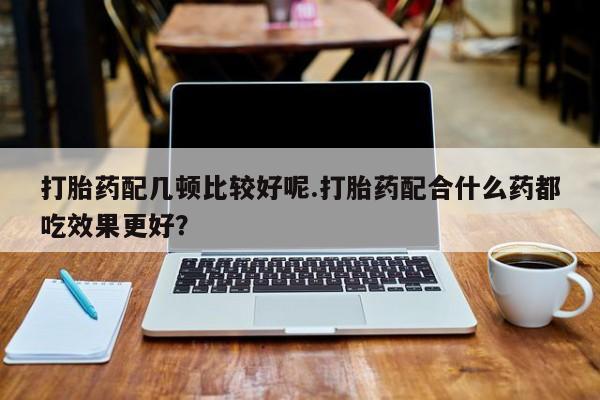 打胎药货到付款打胎药配几顿比较好呢.打胎药配合什么药都吃效果更好？