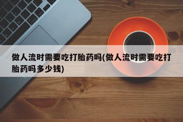 打胎药货到付款做人流时需要吃打胎药吗(做人流时需要吃打胎药吗多少钱)