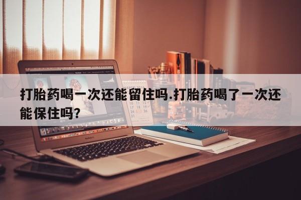 打胎药货到付款打胎药喝一次还能留住吗.打胎药喝了一次还能保住吗？