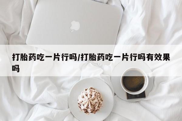 打胎药货到付款打胎药吃一片行吗/打胎药吃一片行吗有效果吗