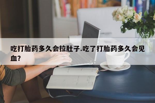 打胎药货到付款吃打胎药多久会拉肚子.吃了打胎药多久会见血？