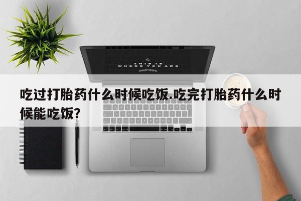 打胎药货到付款吃过打胎药什么时候吃饭.吃完打胎药什么时候能吃饭？