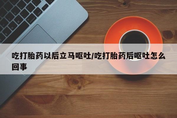 打胎药货到付款吃打胎药以后立马呕吐/吃打胎药后呕吐怎么回事