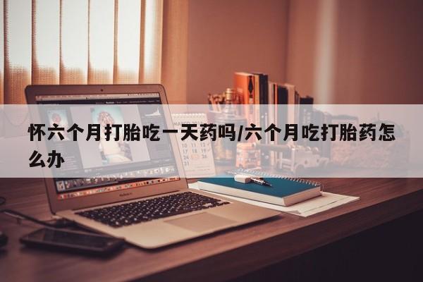 打胎药货到付款怀六个月打胎吃一天药吗/六个月吃打胎药怎么办