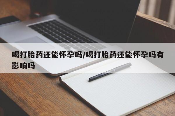 打胎药货到付款喝打胎药还能怀孕吗/喝打胎药还能怀孕吗有影响吗