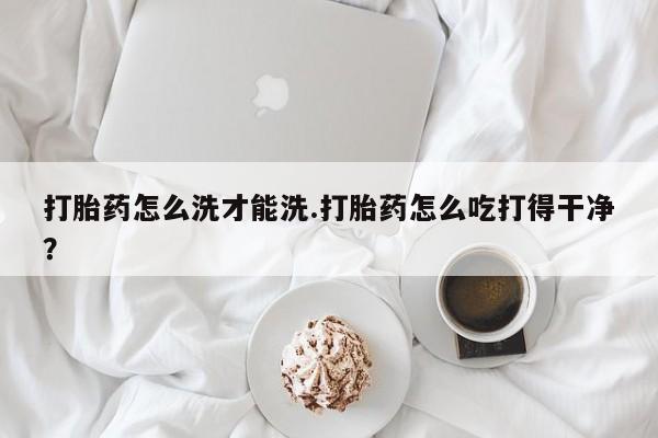 打胎药货到付款打胎药怎么洗才能洗.打胎药怎么吃打得干净？