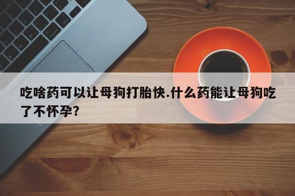 打胎药货到付款吃啥药可以让母狗打胎快.什么药能让母狗吃了不怀孕？