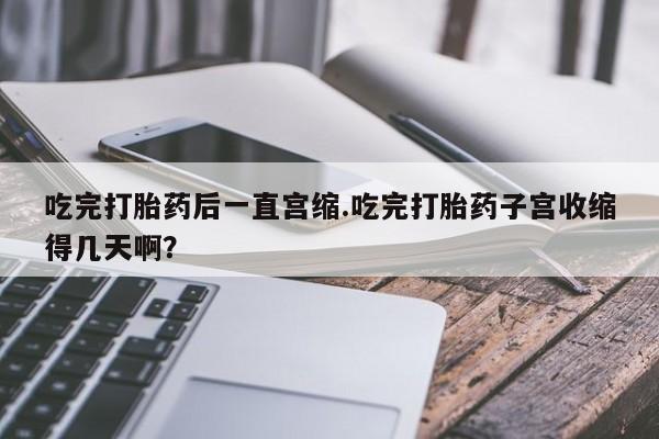 打胎药货到付款吃完打胎药后一直宫缩.吃完打胎药子宫收缩得几天啊？