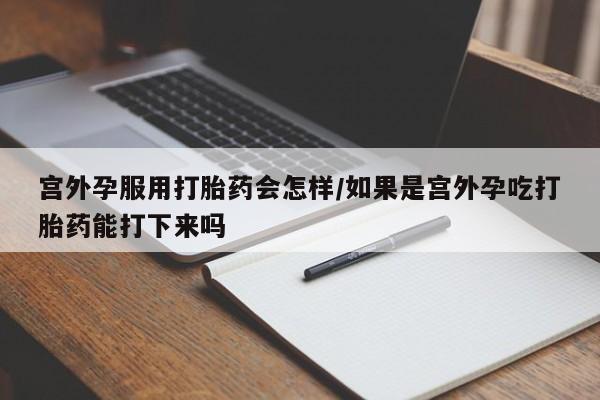 打胎药货到付款宫外孕服用打胎药会怎样/如果是宫外孕吃打胎药能打下来吗